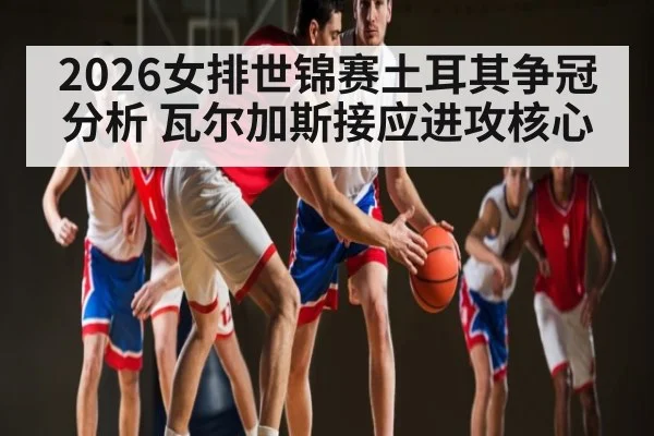 2026女排世锦赛土耳其争冠分析 瓦尔加斯接应进攻核心
