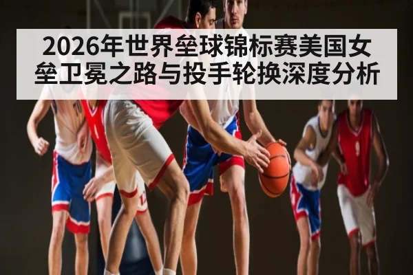2026年世界垒球锦标赛美国女垒卫冕之路与投手轮换深度分析