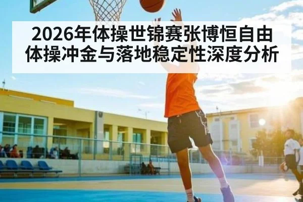 2026年体操世锦赛张博恒自由体操冲金与落地稳定性深度分析